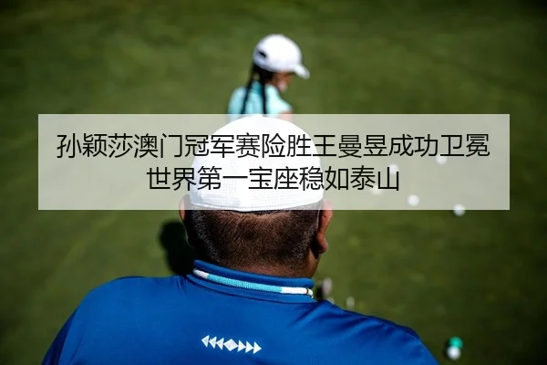 孙颖莎澳门冠军赛险胜王曼昱成功卫冕 世界第一宝座稳如泰山